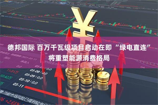 德邦国际 百万千瓦级项目启动在即 “绿电直连”将重塑能源消费格局
