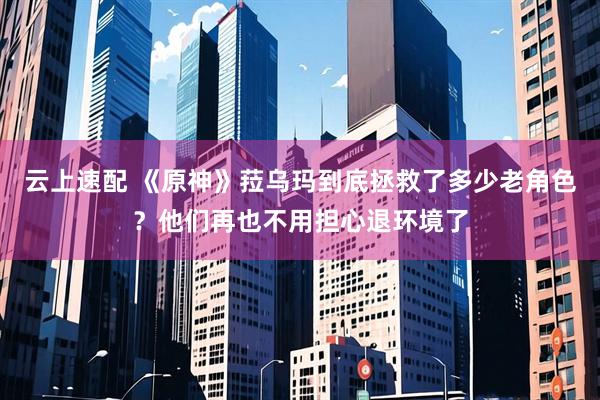 云上速配 《原神》菈乌玛到底拯救了多少老角色？他们再也不用担心退环境了