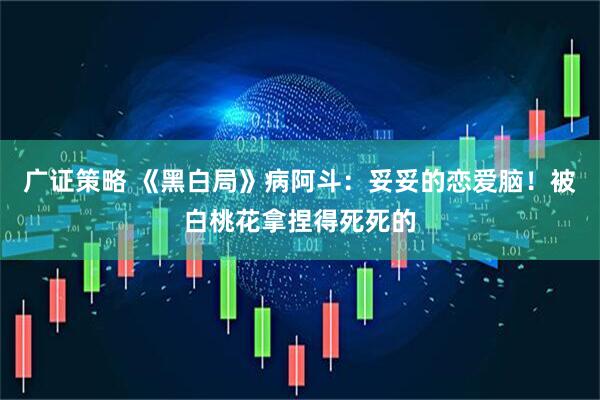 广证策略 《黑白局》病阿斗：妥妥的恋爱脑！被白桃花拿捏得死死的