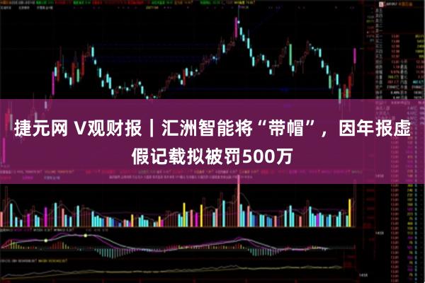 捷元网 V观财报｜汇洲智能将“带帽”，因年报虚假记载拟被罚500万