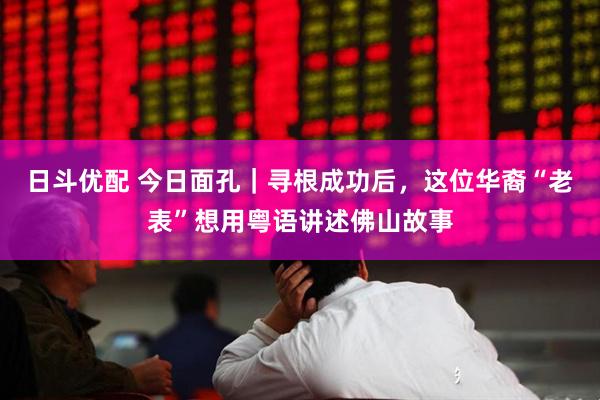 日斗优配 今日面孔｜寻根成功后，这位华裔“老表”想用粤语讲述佛山故事