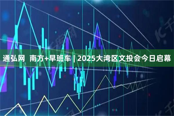 通弘网  南方+早班车 | 2025大湾区文投会今日启幕