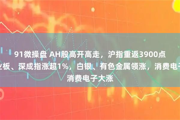 91微操盘 AH股高开高走，沪指重返3900点，创业板、深成指涨超1%，白银、有色金属领涨，消费电子大涨