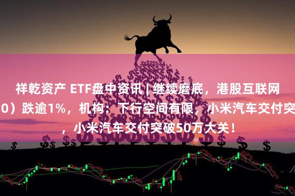 祥乾资产 ETF盘中资讯 | 继续磨底，港股互联网ETF（513770）跌逾1%，机构：下行空间有限，小米汽车交付突破50万大关！