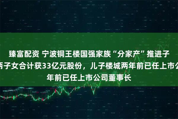 臻富配资 宁波铜王楼国强家族“分家产”推进子女接班，两子女合计获33亿元股份，儿子楼城两年前已任上市公司董事长