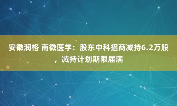 安徽润格 南微医学：股东中科招商减持6.2万股，减持计划期限届满