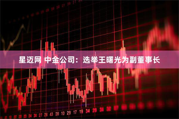 星迈网 中金公司：选举王曙光为副董事长
