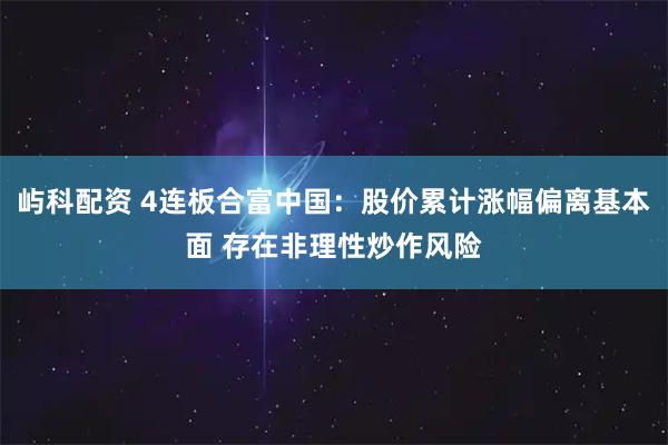 屿科配资 4连板合富中国：股价累计涨幅偏离基本面 存在非理性炒作风险