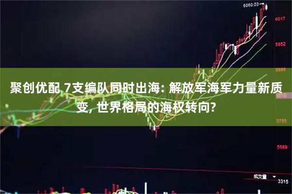 聚创优配 7支编队同时出海: 解放军海军力量新质变, 世界格局的海权转向?