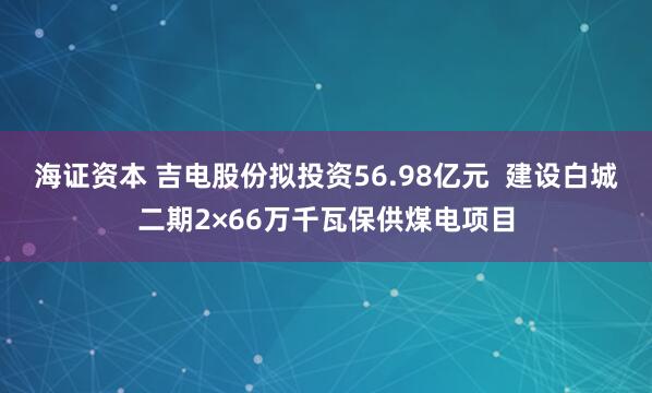海证资本 吉电股份拟投资56.98亿元 建设白城二期2×66万千瓦保供煤电项目