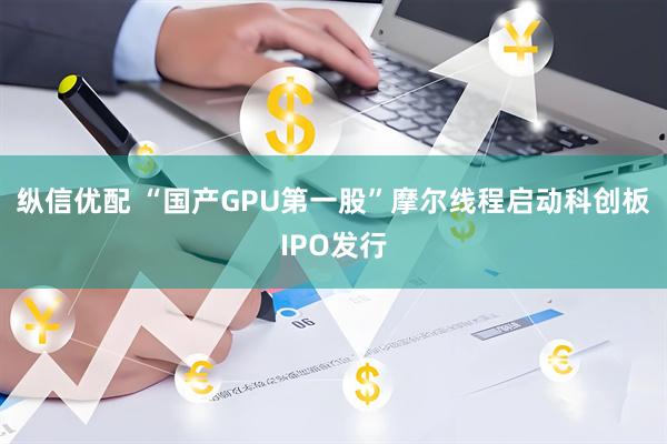 纵信优配 “国产GPU第一股”摩尔线程启动科创板IPO发行