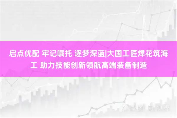 启点优配 牢记嘱托 逐梦深蓝|大国工匠焊花筑海工 助力技能创新领航高端装备制造