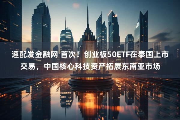 速配发金融网 首次!创业板50ETF在泰国上市交易,中国核心科技资产拓展东南亚市场