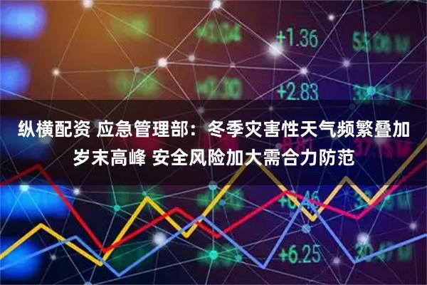 纵横配资 应急管理部:冬季灾害性天气频繁叠加岁末高峰 安全风险加大需合力防范