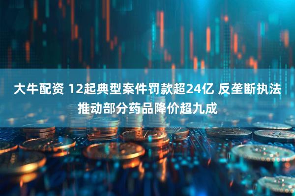 大牛配资 12起典型案件罚款超24亿 反垄断执法推动部分药品降价超九成