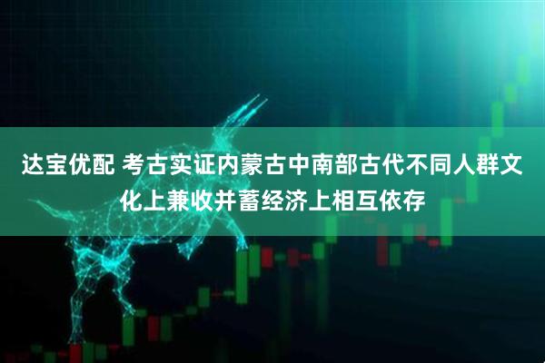 达宝优配 考古实证内蒙古中南部古代不同人群文化上兼收并蓄经济上相互依存