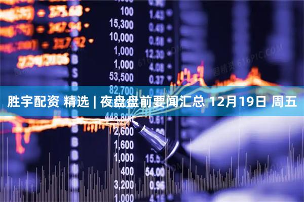 胜宇配资 精选 | 夜盘盘前要闻汇总 12月19日 周五