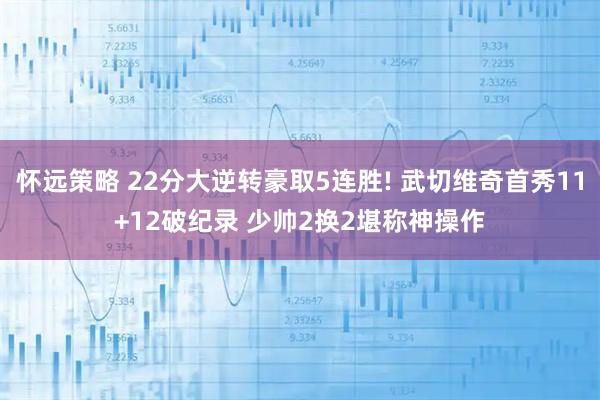 怀远策略 22分大逆转豪取5连胜! 武切维奇首秀11+12破纪录 少帅2换2堪称神操作