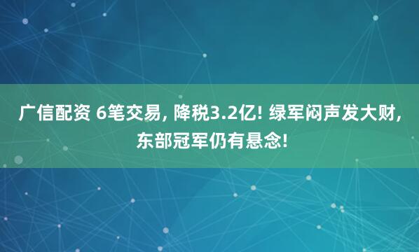 广信配资 6笔交易, 降税3.2亿! 绿军闷声发大财, 东部冠军仍有悬念!
