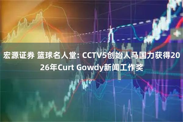 宏源证券 篮球名人堂: CCTV5创始人马国力获得2026年Curt Gowdy新闻工作奖