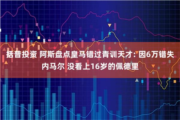 括普投资 阿斯盘点皇马错过青训天才: 因6万错失内马尔 没看上16岁的佩德里
