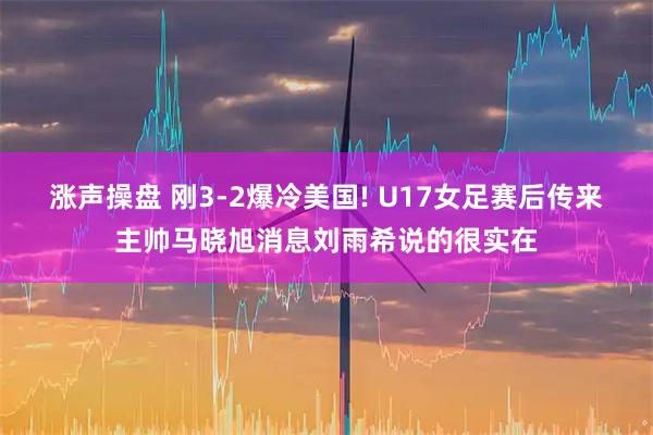 涨声操盘 刚3-2爆冷美国! U17女足赛后传来主帅马晓旭消息刘雨希说的很实在
