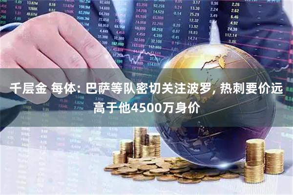 千层金 每体: 巴萨等队密切关注波罗, 热刺要价远高于他4500万身价
